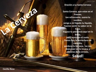 Oración a La Santa Cerveza

               Santa Cerveza, que estas en el
                          Freezer,
                 tan refrescante, suena tu
                          nombre,
               venga a mi hígado tu liquido,
                haznos sentir tu sabor en la
                           boca,
               hágase tu presencia aquí en la
                           mesa,
                  pero nunca en el suelo.
                Danos hoy la borrachera de
                         cada día,
                perdona la ley seca, no nos
                 dejes caer en la resaca, y
                   líbranos de la cirrosis,
                        Salud!

Cecilia Rosa
 