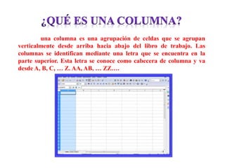 una columna es una agrupación de celdas que se agrupan
verticalmente desde arriba hacia abajo del libro de trabajo. Las
columnas se identifican mediante una letra que se encuentra en la
parte superior. Esta letra se conoce como cabecera de columna y va
desde A, B, C, … Z. AA, AB, … ZZ….
 