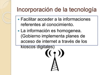 Incorporación de la tecnología
 Facilitar acceder a la informaciones
referentes al conocimiento.
 La información es homogenea.
(Gobierno implementa planes de
acceso de internet a través de los
kioscos digitales)
 