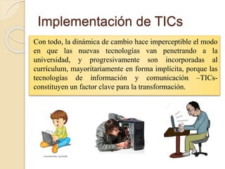 Implementación de TICs
Con todo, la dinámica de cambio hace imperceptible el modo
en que las nuevas tecnologías van penetrando a la
universidad, y progresivamente son incorporadas al
currículum, mayoritariamente en forma implícita, porque las
tecnologías de información y comunicación –TICs-
constituyen un factor clave para la transformación.
 