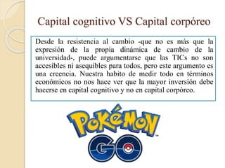 Capital cognitivo VS Capital corpóreo
Desde la resistencia al cambio -que no es más que la
expresión de la propia dinámica de cambio de la
universidad-, puede argumentarse que las TICs no son
accesibles ni asequibles para todos, pero este argumento es
una creencia. Nuestra habito de medir todo en términos
económicos no nos hace ver que la mayor inversión debe
hacerse en capital cognitivo y no en capital corpóreo.
 