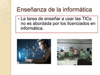 Enseñanza de la informática
 La tarea de enseñar a usar las TICs
no es abordada por los licenciados en
informática.
 