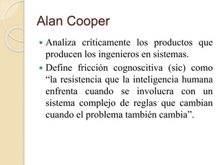 Alan Cooper
 Analiza críticamente los productos que
producen los ingenieros en sistemas.
 Define fricción cognoscitiva (sic) como
“la resistencia que la inteligencia humana
enfrenta cuando se involucra con un
sistema complejo de reglas que cambian
cuando el problema también cambia”.
 