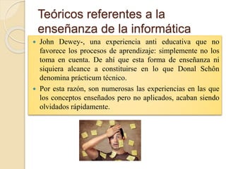 Teóricos referentes a la
enseñanza de la informática
 John Dewey-, una experiencia anti educativa que no
favorece los procesos de aprendizaje: simplemente no los
toma en cuenta. De ahí que esta forma de enseñanza ni
siquiera alcance a constituirse en lo que Donal Schôn
denomina prácticum técnico.
 Por esta razón, son numerosas las experiencias en las que
los conceptos enseñados pero no aplicados, acaban siendo
olvidados rápidamente.
 
