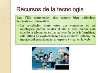 Recursos de la tecnologia
Las TICs comprenden dos campos bien definidos:
telemática e informática.
 La correlación entre estos dos conceptos es ya
ontológica, porque se dan el uno al otro, porque aún
cuando la telemática es una aplicación de la informática,
esta última ha evolucionado hacia un nuevo estadio: ha
mutado del espacio papel al espacio virtual en la web.
 