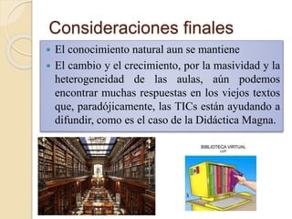 Consideraciones finales
 El conocimiento natural aun se mantiene
 El cambio y el crecimiento, por la masividad y la
heterogeneidad de las aulas, aún podemos
encontrar muchas respuestas en los viejos textos
que, paradójicamente, las TICs están ayudando a
difundir, como es el caso de la Didáctica Magna.
 