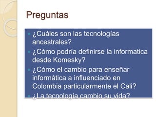 Preguntas
 ¿Cuáles son las tecnologías
ancestrales?
 ¿Cómo podría definirse la informatica
desde Komesky?
 ¿Cómo el cambio para enseñar
informática a influenciado en
Colombia particularmente el Cali?
 ¿La tecnología cambio su vida?
 