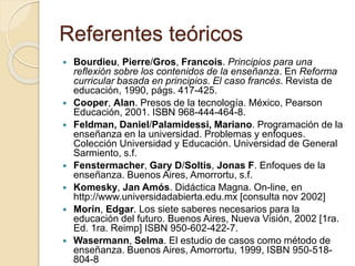Referentes teóricos
 Bourdieu, Pierre/Gros, Francois. Principios para una
reflexión sobre los contenidos de la enseñanza. En Reforma
curricular basada en principios. El caso francés. Revista de
educación, 1990, págs. 417-425.
 Cooper, Alan. Presos de la tecnología. México, Pearson
Educación, 2001. ISBN 968-444-464-8.
 Feldman, Daniel/Palamidessi, Mariano. Programación de la
enseñanza en la universidad. Problemas y enfoques.
Colección Universidad y Educación. Universidad de General
Sarmiento, s.f.
 Fenstermacher, Gary D/Soltis, Jonas F. Enfoques de la
enseñanza. Buenos Aires, Amorrortu, s.f.
 Komesky, Jan Amós. Didáctica Magna. On-line, en
http://www.universidadabierta.edu.mx [consulta nov 2002]
 Morin, Edgar. Los siete saberes necesarios para la
educación del futuro. Buenos Aires, Nueva Visión, 2002 [1ra.
Ed. 1ra. Reimp] ISBN 950-602-422-7.
 Wasermann, Selma. El estudio de casos como método de
enseñanza. Buenos Aires, Amorrortu, 1999, ISBN 950-518-
804-8
 
