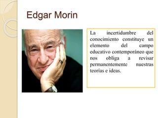 Edgar Morin
La incertidumbre del
conocimiento constituye un
elemento del campo
educativo contemporáneo que
nos obliga a revisar
permanentemente nuestras
teorías e ideas.
 