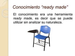Conocimiento “ready made”
El conocimiento era una herramienta
ready made, es decir que se puede
utilizar sin analizar su naturaleza.
 
