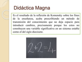 Didáctica Magna
Es el resultado de la reflexión de Komensky sobre los fines
de la enseñanza, acaba prescribiendo un método de
transmisión del conocimiento que no deja espacio para
introducir cambios, precisamente porque los estos no
constituyen una variable significativa en un sistema estable
como el del siglo diecisiete.
 