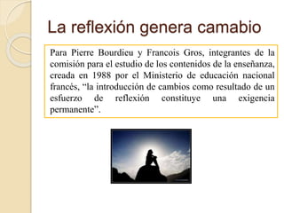 La reflexión genera camabio
Para Pierre Bourdieu y Francois Gros, integrantes de la
comisión para el estudio de los contenidos de la enseñanza,
creada en 1988 por el Ministerio de educación nacional
francés, “la introducción de cambios como resultado de un
esfuerzo de reflexión constituye una exigencia
permanente”.
 
