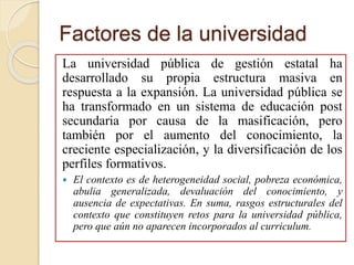 Factores de la universidad
La universidad pública de gestión estatal ha
desarrollado su propia estructura masiva en
respuesta a la expansión. La universidad pública se
ha transformado en un sistema de educación post
secundaria por causa de la masificación, pero
también por el aumento del conocimiento, la
creciente especialización, y la diversificación de los
perfiles formativos.
 El contexto es de heterogeneidad social, pobreza económica,
abulia generalizada, devaluación del conocimiento, y
ausencia de expectativas. En suma, rasgos estructurales del
contexto que constituyen retos para la universidad pública,
pero que aún no aparecen incorporados al curriculum.
 