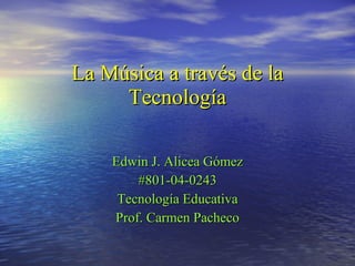 La Música a través de la Tecnología Edwin J. Alicea Gómez #801-04-0243 Tecnología Educativa Prof. Carmen Pacheco 