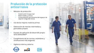 • Métodos de producción:
• Coextrusión tricapa real
• Multi-niveles y únicos
• Comprobación permanente del espesor de
capa en rango de micras
• Uso de las mejores materias primas
• Elaboración de mezclas intermedias y
granulados propios
• Equipos de aplicación de desarrollo propio:
Serie DENSOMAT®
• Cumplimiento de las normas, estándares y
certificaciones más exigentes
• Vigilancia interna y externa
 