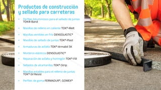 • Perfiles bituminosos para el sellado de juntas
TOK®-Band
• Masillas de relleno en caliente TOK®-Melt
• Masillas vertibles en frío DENSOLASTIC®
• Masillas de sellado de juntas TOK®-Plast
• Armaduras de asfalto TOK®-Armabit SK
• Morteros elásticos DENSOLASTIC®
• Reparación de asfalto y hormigón TOK®-Fill
• Sellados de alcantarillas TOK®-Strip
• Masillas estables para el relleno de juntas
TOK®-Sil Resist
• Perfiles de goma FERMADUR®, GOMEX®
 