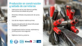 • Fabricación de los más diversos perfiles
bituminosos de sellado de juntas
• Eficientes métodos de producción de varias
etapas
• Uso de las mejores materias primas
• Equipos de aplicación de desarrollo propio
TOKOMAT®, SEALOMAT®
• Cumplimiento de las normas, estándares y
certificaciones más exigentes
• Vigilancia interna y externa
 
