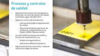 • Departamentos propios de Investigación y
Desarrollo, así como de Gestión de Calidad.
Certificados según ISO 9001:2015.
• Vigilancia continua de la producción
o Internamente desde el departamento
de calidad
o Externamente desde organismos de
certificación independientes (p. ej.
DVGW, COPRO, Polymerinstitut)
• Los más modernos equipos de análisis y
técnicas de comprobación, p. ej.
o Análisis termogravimétrico
o Calorimetría diferencial dinámica
• Seguimiento de lotes, entre otros, mediante
sistema de códigos de barras
 