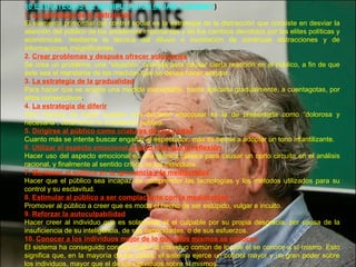 10 ESTRATEGIAS DE MANIPULACIÓN (NOAM CHOMSKY ) 1.  La estrategia de la distracción El elemento primordial del control social es la estrategia de la distracción que consiste en desviar la atención del público de los problemas importantes y de los cambios decididos por las elites políticas y económicas, mediante la técnica del diluvio o inundación de continuas distracciones y de informaciones insignificantes. 2.  Crear problemas y después ofrecer soluciones Se crea un problema, una “situación” prevista para causar cierta reacción en el público, a fin de que éste sea el mandante de las medidas que se desea hacer aceptar. 3.  La estrategia de la gradualidad Para hacer que se acepte una medida inaceptable, basta aplicarla gradualmente, a cuentagotas, por años consecutivos . 4.  La estrategia de diferir Otra manera de hacer aceptar una decisión impopular es la de presentarla como “dolorosa y necesaria”, obteniendo la aceptación pública. 5.  Dirigirse al público como criaturas de poca edad Cuanto más se intente buscar engañar al espectador, más se tiende a adoptar un tono infantilizante. 6.  Utilizar el aspecto emocional mucho más que la reflexión Hacer uso del aspecto emocional es una técnica clásica para causar un corto circuito en el análisis racional, y finalmente al sentido critico de los individuos. 7.  Mantener al público en la ignorancia y la mediocridad Hacer que el público sea incapaz de comprender las tecnologías y los métodos utilizados para su control y su esclavitud. 8.  Estimular al público a ser complaciente con la mediocridad Promover al público a creer que es moda el hecho de ser estúpido, vulgar e inculto. 9.  Reforzar la autoculpabilidad Hacer creer al individuo que es solamente él el culpable por su propia desgracia, por causa de la insuficiencia de su inteligencia, de sus capacidades, o de sus esfuerzos. 10.  Conocer a los individuos mejor de lo que ellos mismos se conocen El sistema ha conseguido conocer mejor al individuo común de lo que él se conoce a sí mismo. Esto significa que, en la mayoría de los casos, el sistema ejerce un control mayor y un gran poder sobre los individuos, mayor que el de los individuos sobre sí mismos. 