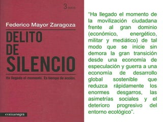 “ Ha llegado el momento de la movilización ciudadana frente al gran dominio (económico, energético, militar y mediático) de tal modo que se inicie sin demora la gran transición desde una economía de especulación y guerra a una economía de desarrollo global sostenible que reduzca rápidamente los enormes desgarros, las asimetrías sociales y el deterioro progresivo del entorno ecológico”. 
