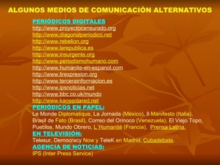 ALGUNOS MEDIOS DE COMUNICACIÓN ALTERNATIVOS PERIÓDICOS DIGITALES : http://www.proyectocensurado.org http://www.diagonalperiodico.net http://www.rebelion.org http://www.larepublica.es http://www.insurgente.org http://www.periodismohumano.com http://www.humanite-en-espanol.com http://www.lirexpresion.org http://www.tercerainformacion.es http://www.ipsnoticias.net http://www.bbc.co.uk/mundo http://www.kaosenlared.net PERIÓDICOS EN PAPEL: Le Monde  Diplomatique ,  La Jornada  (México),  Il   Manifesto  (Italia),  Brasil de  Fato  (Brasil),  Correo del Orinoco  (Venezuela),  El Viejo Topo ,  Pueblos ,  Mundo Obrero ,  L´Humanité  (Francia),  Prensa Latina. EN TELEVISIÓN: Telesur ,  Democracy   Now  y  TeleK  en Madrid,  Cubadebate . AGENCIA DE NOTICIAS: IPS (Inter Press Service) 