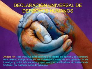 DECLARACIÓN UNIVERSAL DE DERECHOS HUMANOS Artículo 19:  Todo individuo tiene derecho a la libertad de opinión y de expresión; este derecho incluye el de no ser molestado a causa de sus opiniones, el de investigar y recibir informaciones y opiniones, y el de difundirlas, sin limitación de fronteras, por cualquier medio de expresión.  
