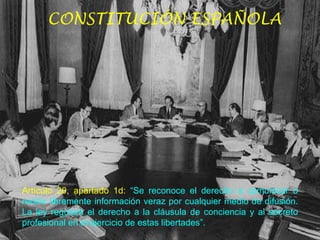 CONSTITUCIÓN ESPAÑOLA Artículo 20, apartado 1d:   “Se reconoce el derecho a comunicar o recibir libremente información veraz por cualquier medio de difusión. La ley regulará el derecho a la cláusula de conciencia y al secreto profesional en el ejercicio de estas libertades”.  