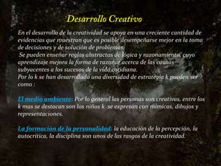 Desarrollo CreativoEn el desarrollo de la creatividad se apoya en una creciente cantidad de evidencias que muestran que es posible desempeñarse mejor en la toma de decisiones y de solución de problemas. Se pueden enseñar reglas abstractas de lógica y razonamiento, cuyo aprendizaje mejora la forma de razonar acerca de las causas subyacentes a los sucesos de la vida cotidiana.Por lo k se han desarrollado una diversidad de estrategia k pueden ser como :El medio ambiente: Por lo general las personas son creativas, entre los k mas se destacan son los niños k  se expresan con mímicas, dibujos y representaciones.La formación de la personalidad:la educación de la percepción, la autocritica, la disciplina son unos de las rasgos de la creatividad.