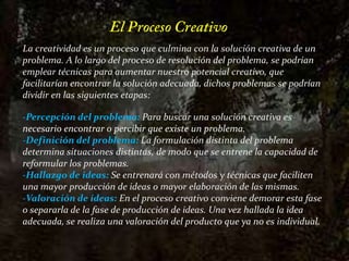 El Proceso CreativoLa creatividad es un proceso que culmina con la solución creativa de un problema. A lo largo del proceso de resolución del problema, se podrían emplear técnicas para aumentar nuestro potencial creativo, que facilitarían encontrar la solución adecuada, dichos problemas se podrían dividir en las siguientes etapas:-Percepción del problema: Para buscar una solución creativa es necesario encontrar o percibir que existe un problema.-Definición del problema:La formulación distinta del problema determina situaciones distintas, de modo que se entrene la capacidad de reformular los problemas.-Hallazgo de ideas:Se entrenará con métodos y técnicas que faciliten una mayor producción de ideas o mayor elaboración de las mismas.-Valoración de ideas: En el proceso creativo conviene demorar esta fase o separarla de la fase de producción de ideas. Una vez hallada la idea adecuada, se realiza una valoración del producto que ya no es individual.