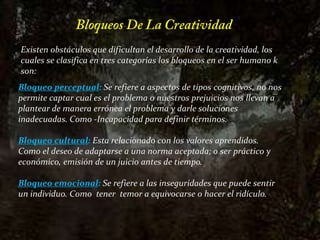 Bloqueos De La CreatividadExisten obstáculos que dificultan el desarrollo de la creatividad, los cuales se clasifica en tres categorías los bloqueos en el ser humano k son: Bloqueo perceptual: Se refiere a aspectos de tipos cognitivos, no nos permite captar cual es el problema o nuestros prejuicios nos llevan a plantear de manera errónea el problema y darle soluciones inadecuadas. Como -Incapacidad para definir términos.Bloqueo cultural: Esta relacionado con los valores aprendidos. Como el deseo de adaptarse a una norma aceptada; o ser práctico y económico, emisión de un juicio antes de tiempo.Bloqueo emocional: Se refiere a las inseguridades que puede sentir un individuo. Como  tener  temor a equivocarse o hacer el ridículo.