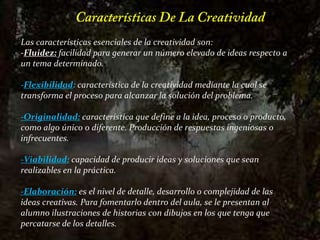 Características De La CreatividadLas características esencialesde la creatividad son: -Fluidez:facilidad para generar un número elevado de ideas respecto a un tema determinado. -Flexibilidad: característica de la creatividad mediante la cual se transforma el proceso para alcanzar la solución del problema. -Originalidad:característica que define a la idea, proceso o producto, como algo único o diferente. Producción de respuestas ingeniosas o infrecuentes.-Viabilidad:capacidad de producir ideas y soluciones que sean realizables en la práctica.-Elaboración:es el nivel de detalle, desarrollo o complejidad de las ideas creativas. Para fomentarlo dentro del aula, se le presentan al alumno ilustraciones de historias con dibujos en los que tenga que percatarse de los detalles.