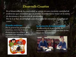Desarrollo CreativoEn el desarrollo de la creatividad se apoya en una creciente cantidad de evidencias que muestran que es posible desempeñarse mejor en la toma de decisiones y de solución de problemas.Por lo k se han desarrollado una diversidad de estrategia k pueden ser como :El medio ambiente: Por lo general las personas son creativas, entre los k mas se destacan son los niños k  se expresan con mímicas, dibujos y representacionesLa formación de la personalidad:la educación de la percepción, la autocritica, la disciplina son unos de las rasgos de la creatividad.