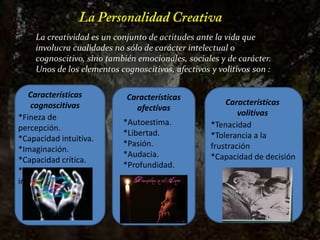 La Personalidad CreativaLa creatividad es un conjunto de actitudes ante la vida que involucra cualidades no sólo de carácter intelectual o cognoscitivo, sino también emocionales, sociales y de carácter. Unos de los elementos cognoscitivos, afectivos y volitivos son :Características cognoscitivasCaracterísticas afectivasCaracterísticas volitivas*Fineza de            percepción.*Capacidad intuitiva.*Imaginación.*Capacidad crítica.*Curiosidad intelectual.*Autoestima.*Libertad.*Pasión.*Audacia.*Profundidad.*Tenacidad*Tolerancia a la frustración*Capacidad de decisión