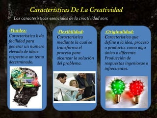 Características De La CreatividadLas características esenciales de la creatividad son: -Fluidez:Característica k da facilidad para generar un número elevado de ideas respecto a un tema determinado. -Flexibilidad: Característica mediante la cual se transforma el proceso para alcanzar la solución del problema. -Originalidad:Característica que define a la idea, proceso o producto, como algo único o diferente. Producción de respuestas ingeniosas o infrecuentes.