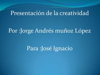 Presentación de la creatividad  Por :Jorge Andrés muñoz López Para :José Ignacio 
