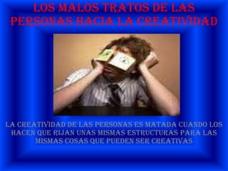 Los malos tratos de las personas hacia la creatividadla creatividad de las personas es matada cuando los hacen que rijan unas mismas estructuras para las mismas cosas que pueden ser creativas 