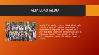 ALTA EDAD MEDIA
La Alta Edad Media comprendió desde el siglo
IX hasta el siglo XI. Durante estos siglos, el
feudalismo se implantó por completo en la
sociedad. Este sistema se caracterizaba por el
trabajo de los siervos en las tierras de los
señores feudales. A cambio, debían pagar un
tributo.
 