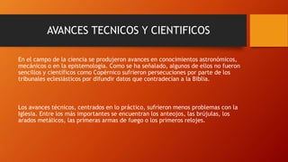 AVANCES TECNICOS Y CIENTIFICOS
En el campo de la ciencia se produjeron avances en conocimientos astronómicos,
mecánicos o en la epistemología. Como se ha señalado, algunos de ellos no fueron
sencillos y científicos como Copérnico sufrieron persecuciones por parte de los
tribunales eclesiásticos por difundir datos que contradecían a la Biblia.
Los avances técnicos, centrados en lo práctico, sufrieron menos problemas con la
Iglesia. Entre los más importantes se encuentran los anteojos, las brújulas, los
arados metálicos, las primeras armas de fuego o los primeros relojes.
 