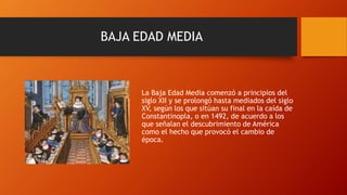 BAJA EDAD MEDIA
La Baja Edad Media comenzó a principios del
siglo XII y se prolongó hasta mediados del siglo
XV, según los que sitúan su final en la caída de
Constantinopla, o en 1492, de acuerdo a los
que señalan el descubrimiento de América
como el hecho que provocó el cambio de
época.
 