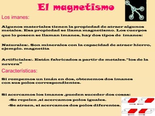 El magnetismo Los imanes: Algunos materiales tienen la propiedad de atraer algunos metales. Esa propiedad se llama magnetismo. Los cuerpos que lo poseen se llaman imanes, hay dos tipos de  imanes:   Naturales:. Son minerales con la capacidad de atraer hierro, ejemplo. magnetita Artificiales:. Están fabricados a partir de metales.”los de la nevera ” Características: Si rompemos un imán en dos, obtenemos dos imanes con sus polos correspondientes. Si acercamos los imanes ,pueden suceder dos cosas:   -Se repelen ,si acercamos polos iguales. -Se atraen, si acercamos dos polos diferentes. 