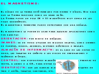 EL MAGNETISMO: El núcleo de la tierra está formado por hierro y níquel. Eso hace que la Tierra funcione como un gran imán. La Tierra posee un polo (N y S) magnéticos muy cerca de los polos geográficos. El magnetismo terrestre puede detectarse con una brújula. El magnetismo lo podemos usar para algunas aplicaciones como por ejemplo: ORIENTACION:   por medio de brújulas. IMANES:   se de video utilizan en muchos objetos, como cierres de puertas, bolsos, adornos, motores eléctricos o relojes. ALMACÉN DE INFORMACIÓN:  es el caso de las cintas de video, las tarjetas de crédito o los discos de ordenadores y teléfonos móviles. CONTROL:   son dispositivos magnéticos asociados a prendas de vestir, a libros o a CD, para evitar su robo. IDENTIFICIÓN:   son las bandas magnéticas de los billetes de tren y avión, tarjetas sanitarias, etc.  http :// www.slideshare.net / marianosuarez /magnetismo-2706514 