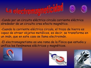 La electromagneticidad -Cundo por un circuito eléctrico circula corriente eléctrica alrededor de un circuito crea efecto magnético. -Cuando la corriente eléctrica circula, el trozo de hierro es capaz de atraer objetos metálicos, es decir, se transforma en un imán, que en este caso se llama electroimán. -El electromagnetismo es una rama de la Física que estudia y unifica los fenómenos eléctricos y magnéticos. 