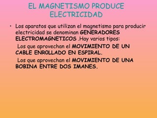 EL MAGNETISMO PRODUCE ELECTRICIDAD Los aparatos que utilizan el magnetismo para producir electricidad se denominan  GENERADORES ELECTROMAGNETICOS  .Hay varios tipos: Los que aprovechan el  MOVIMIENTO DE UN CABLE ENR0LLADO EN ESPIRAL. Los que aprovechan el  MOVIMIENTO DE UNA BOBINA ENTRE DOS IMANES. 