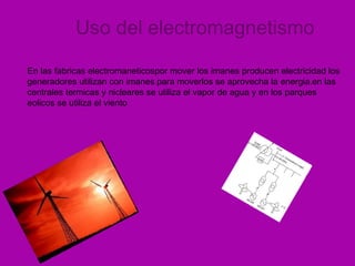 Uso del electromagnetismo En las fabricas electromaneticospor mover los imanes producen electricidad   los generadores utilizan con imanes . para moverlos se aprovecha la energia . en las centrales termicas y nicleares se utiliza el vapor de agua y en los parques eolicos se utiliza el viento 
