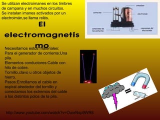 El electromagnetismo Necesitamos estos materiales: Para el generador de corriente:Una pila. Elementos conductores:Cable con hilo de cobre. Tornillo,clavo u otros objetos de hierro. Pasos:Enrollamos el cable en espiral alrededor del tornillo y conectamos los extremos del cable a los distintos polos de la pila. Se utilizan electroimanes en los timbres  de campana y en muchos circuitos. Se instalan imanes activados por un electroimán,se llama relés. http://www.youtube.com/watch?v=OuxrNsp9WR8 