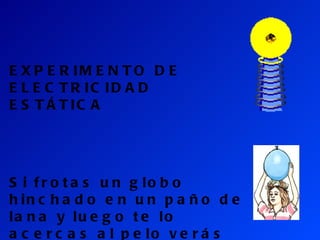 EXPERIMENTO DE ELECTRICIDAD ESTÁTICA Si frotas un globo hinchado en un paño de lana y luego te lo acercas al pelo verás que se te pega y se levanta. 