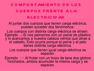 COMPORTAMIENTO DE LOS CUERPOS FRENTE A LA ELECTRICIDAD Al juntar dos cuerpos que tienen carga eléctrica, pueden suceder dos fenómenos: Los cuerpos con distinta carga eléctrica se atraen. Ejemplo  Si nos peinamos con un peine de plástico y lo acercamos a nuestra cabeza vemos que atrae a el cabello. Esto ocurre porque el peine y el pelo tienes distinta carga eléctrica. Los cuerpos que tienen igual carga eléctrica se separan. Ejemplo  Al frotar con un trozo de lana dos globos hinchados, ambos acumulan la misma carga y se separan. 