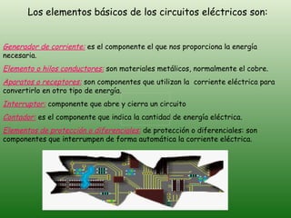 Los elementos básicos de los circuitos eléctricos son: Generador de corriente:   es el componente el que nos proporciona la energía necesaria. Elemento o hilos conductores:  son materiales metálicos, normalmente el cobre. Aparatos o receptores:  son componentes que utilizan la  corriente eléctrica para convertirlo en otro tipo de energía. Interruptor:  componente que abre y cierra un circuito  Contador:  es el componente que indica la cantidad de energía eléctrica. Elementos de protección o diferenciales:  de protección o diferenciales: son componentes que interrumpen de forma automática la corriente eléctrica. 