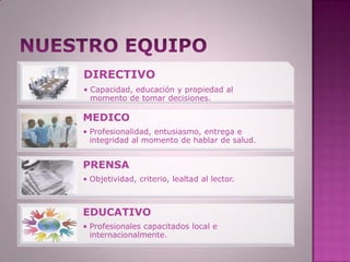 DIRECTIVO
• Capacidad, educación y propiedad al
  momento de tomar decisiones.

MEDICO
• Profesionalidad, entusiasmo, entrega e
  integridad al momento de hablar de salud.


PRENSA
• Objetividad, criterio, lealtad al lector.



EDUCATIVO
• Profesionales capacitados local e
  internacionalmente.
 