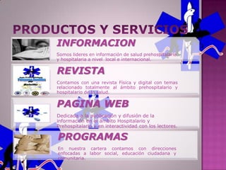 INFORMACION
Somos lideres en información de salud prehospitalaria
y hospitalaria a nivel local e internacional.

REVISTA
Contamos con una revista Física y digital con temas
relacionado totalmente al ámbito prehospitalario y
hospitalario de la salud.


PAGINA WEB
Dedicada a la publicación y difusión de la
información en el ámbito Hospitalario y
Prehospitalario y en interactividad con los lectores.

PROGRAMAS
En nuestra cartera contamos con direcciones
enfocadas a labor social, educación ciudadana y
comunitaria.
 
